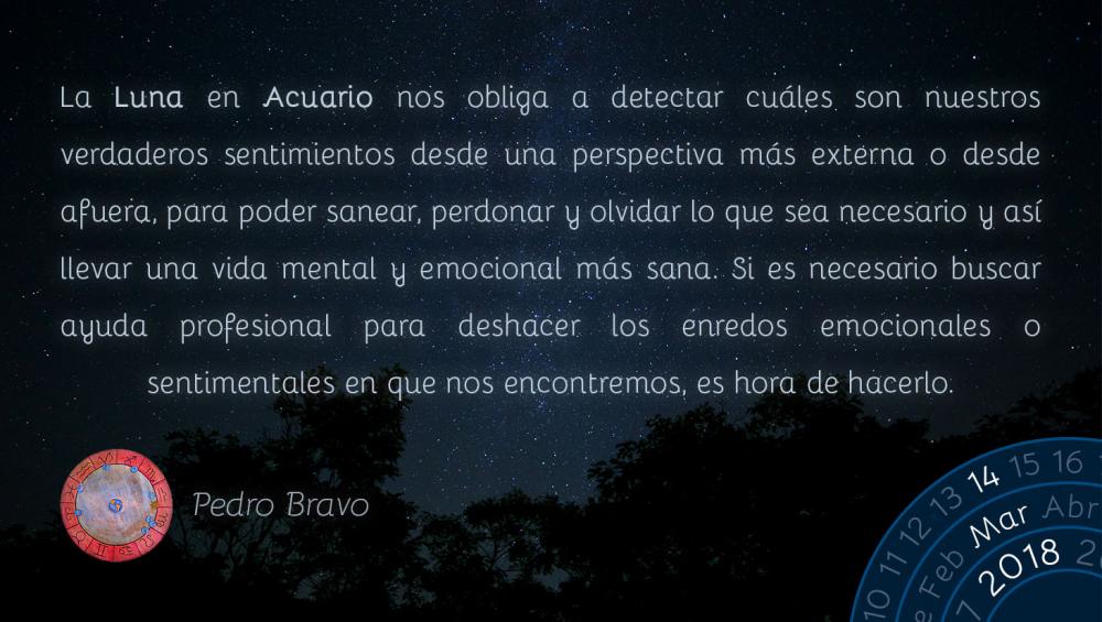 La Luna en Acuario nos obliga a detectar cu&aacute;les son nuestros verdaderos sentimientos desde una perspectiva m&aacute;s externa o desde afuera, para poder sanear, perdonar y olvidar lo que sea necesario y as&iacute; llevar una vida mental y emocional m&aacute;s sana. Si es necesario buscar ayuda profesional para deshacer los enredos emocionales o sentimentales en que nos encontremos, es hora de hacerlo.