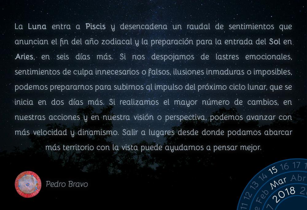 La Luna entra a Piscis y desencadena un raudal de sentimientos que anuncian el fin del a&ntilde;o zodiacal y la preparaci&oacute;n para la entrada del Sol en Aries, en seis d&iacute;as m&aacute;s. Si nos despojamos de lastres emocionales, sentimientos de culpa innecesarios o falsos, ilusiones inmaduras o imposibles, podemos prepararnos para subirnos al impulso del pr&oacute;ximo ciclo lunar, que se inicia en dos d&iacute;as m&aacute;s. Si realizamos el mayor n&uacute;mero de cambios, en nuestras acciones y en nuestra visi&oacute;n o perspectiva, podemos avanzar con m&aacute;s velocidad y dinamismo. Salir a lugares desde donde podamos abarcar m&aacute;s territorio con la vista puede ayudarnos a pensar mejor.