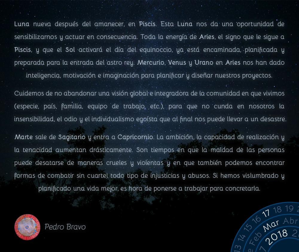 Luna nueva despu&eacute;s del amanecer, en Piscis. Esta Luna nos da una oportunidad de sensibilizarnos y actuar en consecuencia. Toda la energ&iacute;a de Aries, el signo que le sigue a Piscis, y que el Sol activar&aacute; el d&iacute;a del equinoccio, ya est&aacute; encaminada, planificada y preparada para la entrada del astro rey. Mercurio, Venus y Urano en Aries nos han dado inteligencia, motivaci&oacute;n e imaginaci&oacute;n para planificar y dise&ntilde;ar nuestros proyectos.Cuidemos de no abandonar una visi&oacute;n global e integradora de la comunidad en que vivimos (especie, pa&iacute;s, familia, equipo de trabajo, etc.), para que no cunda en nosotros la insensibilidad, el odio y el individualismo ego&iacute;sta que al final nos puede llevar a un desastre.Marte sale de Sagitario y entra a Capricornio. La ambici&oacute;n, la capacidad de realizaci&oacute;n y la tenacidad aumentan dr&aacute;sticamente. Son tiempos en que la maldad de las personas puede desatarse de maneras crueles y violentas y en que tambi&eacute;n podemos encontrar formas de combatir sin cuartel todo tipo de injusticias y abusos. Si hemos vislumbrado y planificado una vida mejor, es hora de ponerse a trabajar para concretarla.