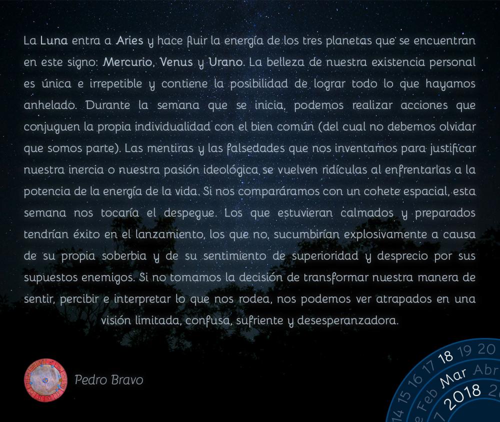 La Luna entra a Aries y hace fluir la energ&iacute;a de los tres planetas que se encuentran en este signo: Mercurio, Venus y Urano. La belleza de nuestra existencia personal es &uacute;nica e irrepetible y contiene la posibilidad de lograr todo lo que hayamos anhelado. Durante la semana que se inicia, podemos realizar acciones que conjuguen la propia individualidad con el bien com&uacute;n (del cual no debemos olvidar que somos parte). Las mentiras y las falsedades que nos inventamos para justificar nuestra inercia o nuestra pasi&oacute;n ideol&oacute;gica se vuelven rid&iacute;culas al enfrentarlas a la potencia de la energ&iacute;a de la vida. Si nos compar&aacute;ramos con un cohete espacial, esta semana nos tocar&iacute;a el despegue. Los que estuvieran calmados y preparados tendr&iacute;an &eacute;xito en el lanzamiento, los que no, sucumbir&iacute;an explosivamente a causa de su propia soberbia y de su sentimiento de superioridad y desprecio por sus supuestos enemigos. Si no tomamos la decisi&oacute;n de transformar nuestra manera de sentir, percibir e interpretar lo que nos rodea, nos podemos ver atrapados en una visi&oacute;n limitada, confusa, sufriente y desesperanzadora.