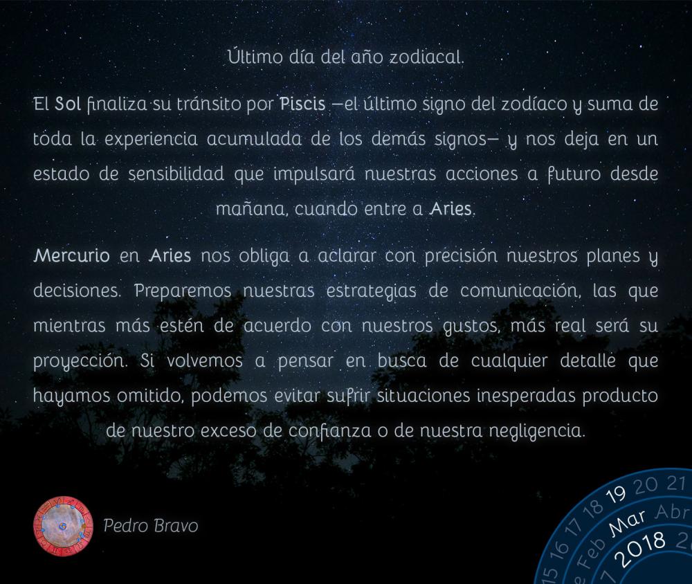 &Uacute;ltimo d&iacute;a del a&ntilde;o zodiacal.El Sol finaliza su tr&aacute;nsito por Piscis -el &uacute;ltimo signo del zod&iacute;aco y suma de toda la experiencia acumulada de los dem&aacute;s signos- y nos deja en un estado de sensibilidad que impulsar&aacute; nuestras acciones a futuro desde ma&ntilde;ana, cuando entre a Aries.Mercurio en Aries nos obliga a aclarar con precisi&oacute;n nuestros planes y decisiones. Preparemos nuestras estrategias de comunicaci&oacute;n, las que mientras m&aacute;s est&eacute;n de acuerdo con nuestros gustos, m&aacute;s real ser&aacute; su proyecci&oacute;n. Si volvemos a pensar en busca de cualquier detalle que hayamos omitido, podemos evitar sufrir situaciones inesperadas producto de nuestro exceso de confianza o de nuestra negligencia.