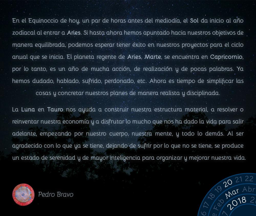 En el Equinoccio de hoy, un par de horas antes del mediod&iacute;a, el Sol da inicio al a&ntilde;o zodiacal al entrar a Aries. Si hasta ahora hemos apuntado hacia nuestros objetivos de manera equilibrada, podemos esperar tener &eacute;xito en nuestros proyectos para el ciclo anual que se inicia. El planeta regente de Aries, Marte, se encuentra en Capricornio, por lo tanto, es un a&ntilde;o de mucha acci&oacute;n, de realizaci&oacute;n y de pocas palabras. Ya hemos dudado, hablado, sufrido, perdonado, etc. Ahora es tiempo de simplificar las cosas y concretar nuestros planes de manera realista y disciplinada.La Luna en Tauro nos ayuda a construir nuestra estructura material, a resolver o reinventar nuestra econom&iacute;a y a disfrutar lo mucho que nos ha dado la vida para salir adelante, empezando por nuestro cuerpo, nuestra mente, y todo lo dem&aacute;s. Al ser agradecido con lo que ya se tiene, dejando de sufrir por lo que no se tiene, se produce un estado de serenidad y de mayor inteligencia para organizar y mejorar nuestra vida.