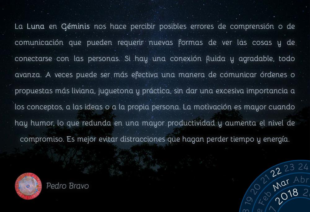 La Luna en G&eacute;minis nos hace percibir posibles errores de comprensi&oacute;n o de comunicaci&oacute;n que pueden requerir nuevas formas de ver las cosas y de conectarse con las personas. Si hay una conexi&oacute;n fluida y agradable, todo avanza. A veces puede ser m&aacute;s efectiva una manera de comunicar &oacute;rdenes o propuestas m&aacute;s liviana, juguetona y pr&aacute;ctica, sin dar una excesiva importancia a los conceptos, a las ideas o a la propia persona. La motivaci&oacute;n es mayor cuando hay humor, lo que redunda en una mayor productividad y aumenta el nivel de compromiso. Es mejor evitar distracciones que hagan perder tiempo y energ&iacute;a.