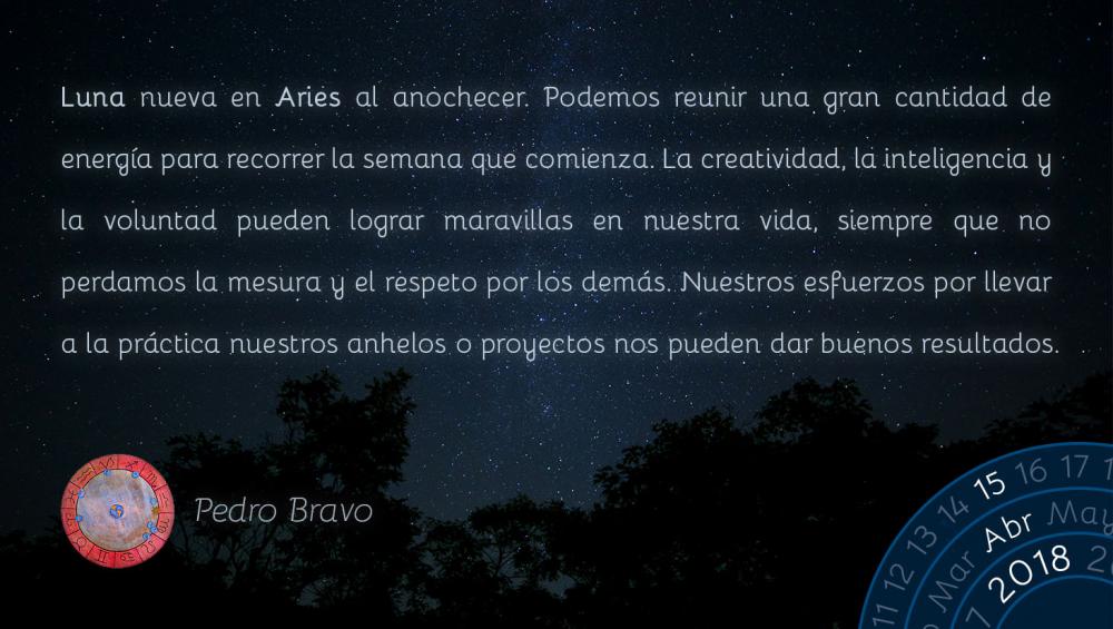 Luna nueva en Aries al anochecer. Podemos reunir una gran cantidad de energ&iacute;a para recorrer la semana que comienza. La creatividad, la inteligencia y la voluntad pueden lograr maravillas en nuestra vida, siempre que no perdamos la mesura y el respeto por los dem&aacute;s. Nuestros esfuerzos por llevar a la pr&aacute;ctica nuestros anhelos o proyectos nos pueden dar buenos resultados.