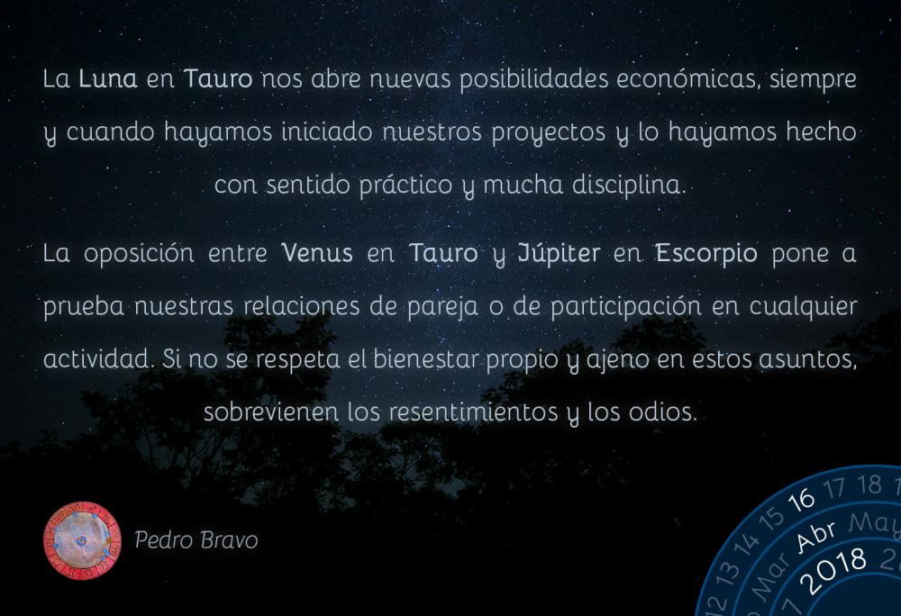 La Luna en Tauro nos abre nuevas posibilidades econ&oacute;micas, siempre y cuando hayamos iniciado nuestros proyectos y lo hayamos hecho con sentido pr&aacute;ctico y mucha disciplina.La oposici&oacute;n entre Venus en Tauro y J&uacute;piter en Escorpio pone a prueba nuestras relaciones de pareja o de participaci&oacute;n en cualquier actividad. Si no se respeta el bienestar propio y ajeno en estos asuntos, sobrevienen los resentimientos y los odios.