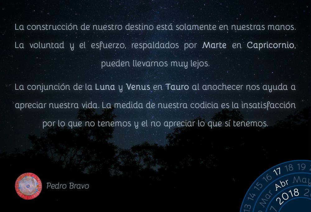 La construcci&oacute;n de nuestro destino est&aacute; solamente en nuestras manos. La voluntad y el esfuerzo, respaldados por Marte en Capricornio, pueden llevarnos muy lejos.La conjunci&oacute;n de la Luna y Venus en Tauro al anochecer nos ayuda a apreciar nuestra vida. La medida de nuestra codicia es la insatisfacci&oacute;n por lo que no tenemos y el no apreciar lo que s&iacute; tenemos.