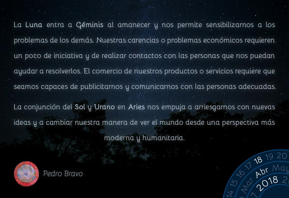 La Luna entra a G&eacute;minis al amanecer y nos permite sensibilizarnos a los problemas de los dem&aacute;s. Nuestras carencias o problemas econ&oacute;micos requieren un poco de iniciativa y de realizar contactos con las personas que nos puedan ayudar a resolverlos. El comercio de nuestros productos o servicios requiere que seamos capaces de publicitarnos y comunicarnos con las personas adecuadas.La conjunci&oacute;n del Sol y Urano en Aries nos empuja a arriesgarnos con nuevas ideas y a cambiar nuestra manera de ver el mundo desde una perspectiva m&aacute;s moderna y humanitaria.