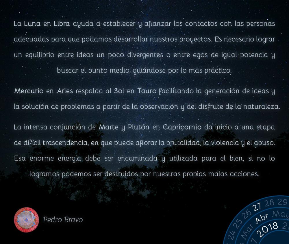 La Luna en Libra ayuda a establecer y afianzar los contactos con las personas adecuadas para que podamos desarrollar nuestros proyectos. Es necesario lograr un equilibrio entre ideas un poco divergentes o entre egos de igual potencia y buscar el punto medio, gui&aacute;ndose por lo m&aacute;s pr&aacute;ctico.Mercurio en Aries respalda al Sol en Tauro facilitando la generaci&oacute;n de ideas y la soluci&oacute;n de problemas a partir de la observaci&oacute;n y del disfrute de la naturaleza.La intensa conjunci&oacute;n de Marte y Plut&oacute;n en Capricornio da inicio a una etapa de dif&iacute;cil trascendencia, en que puede aflorar la brutalidad, la violencia y el abuso. Esa enorme energ&iacute;a debe ser encaminada y utilizada para el bien, si no lo logramos podemos ser destruidos por nuestras propias malas acciones.