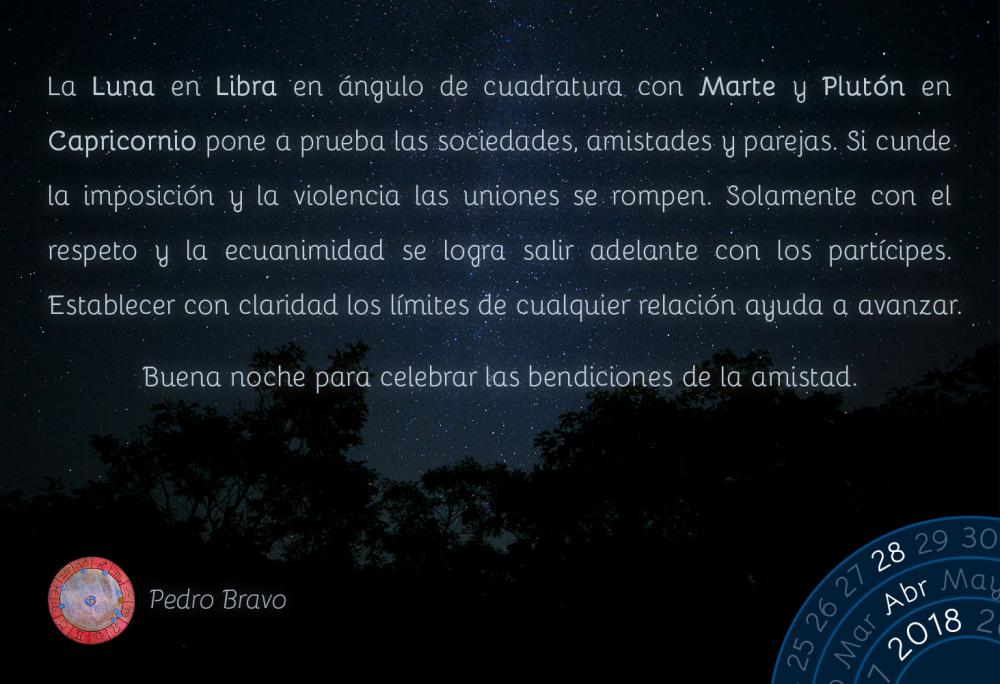 La Luna en Libra en &aacute;ngulo de cuadratura con Marte y Plut&oacute;n en Capricornio pone a prueba las sociedades, amistades y parejas. Si cunde la imposici&oacute;n y la violencia las uniones se rompen. Solamente con el respeto y la ecuanimidad se logra salir adelante con los part&iacute;cipes. Establecer con claridad los l&iacute;mites de cualquier relaci&oacute;n ayuda a avanzar.Buena noche para celebrar las bendiciones de la amistad.