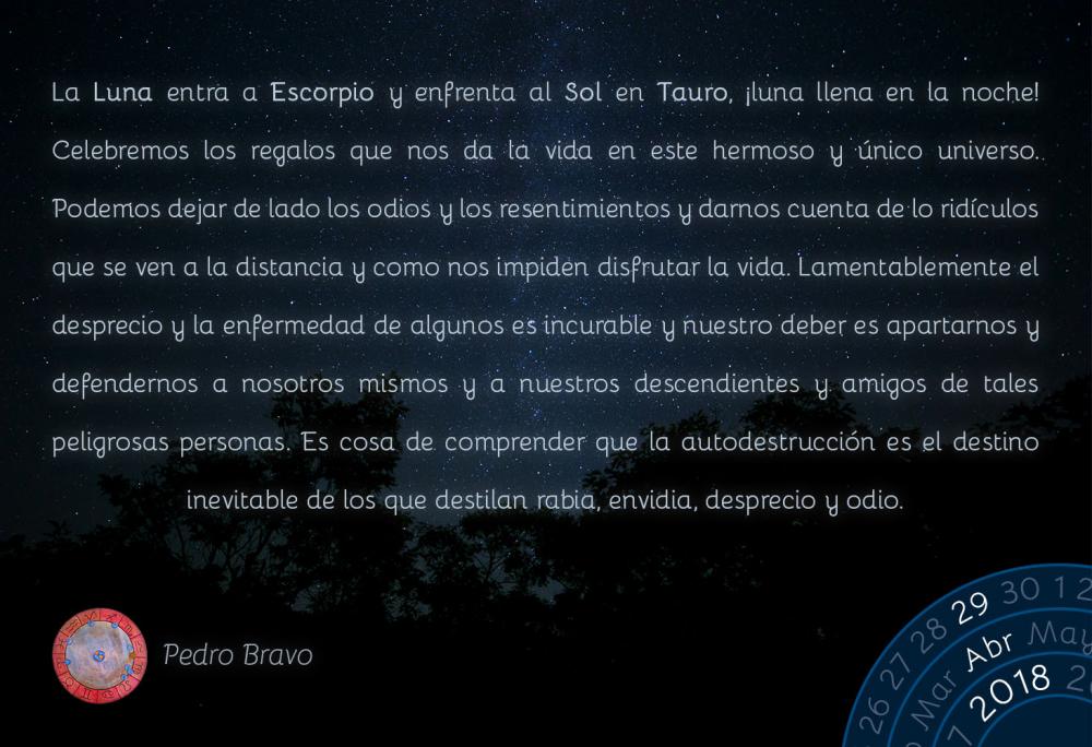 La Luna entra a Escorpio y enfrenta al Sol en Tauro, &iexcl;luna llena en la noche! Celebremos los regalos que nos da la vida en este hermoso y &uacute;nico universo. Podemos dejar de lado los odios y los resentimientos y darnos cuenta de lo rid&iacute;culos que se ven a la distancia y como nos impiden disfrutar la vida. Lamentablemente el desprecio y la enfermedad de algunos es incurable y nuestro deber es apartarnos y defendernos a nosotros mismos y a nuestros descendientes y amigos de tales peligrosas personas. Es cosa de comprender que la autodestrucci&oacute;n es el destino inevitable de los que destilan rabia, envidia, desprecio y odio.