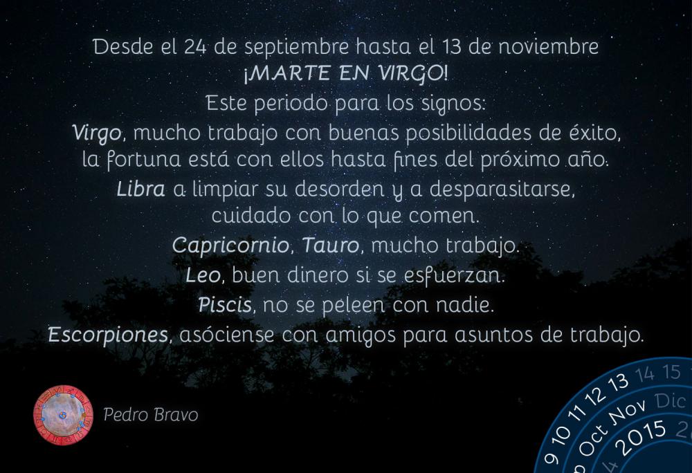 Desde el 24 de septiembre hasta el 13 de noviembre ¡MARTE EN VIRGO!

Este periodo para los signos:

Virgo, mucho trabajo con buenas posibilidades de éxito, la fortuna está con ellos hasta fines del próximo año.

Libra a limpiar su desorden y a desparasitarse, cuidado con lo que comen.

Capricornio, Tauro, mucho trabajo.

Leo, buen dinero si se esfuerzan.

Piscis, no se peleen con nadie.

Escorpiones, asóciense con amigos para asuntos de trabajo.