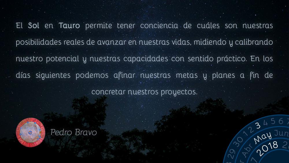 El Sol en Tauro permite tener conciencia de cu&aacute;les son nuestras posibilidades reales de avanzar en nuestras vidas, midiendo y calibrando nuestro potencial y nuestras capacidades con sentido pr&aacute;ctico. En los d&iacute;as siguientes podemos afinar nuestras metas y planes a fin de concretar nuestros proyectos.