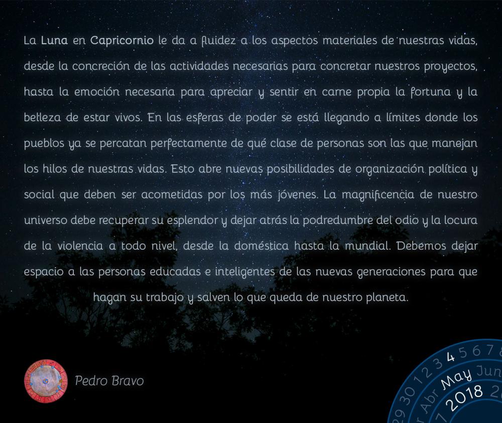 La Luna en Capricornio le da a fluidez a los aspectos materiales de nuestras vidas, desde la concreción de las actividades necesarias para concretar nuestros proyectos, hasta la emoción necesaria para apreciar y sentir en carne propia la fortuna y la belleza de estar vivos. En las esferas de poder se está llegando a límites donde los pueblos ya se percatan perfectamente de qué clase de personas son las que manejan los hilos de nuestras vidas. Esto abre nuevas posibilidades de organización política y social que deben ser acometidas por los más jóvenes. La magnificencia de nuestro universo debe recuperar su esplendor y dejar atrás la podredumbre del odio y la locura de la violencia a todo nivel, desde la doméstica hasta la mundial. Debemos dejar espacio a las personas educadas e inteligentes de las nuevas generaciones para que hagan su trabajo y salven lo que queda de nuestro planeta.