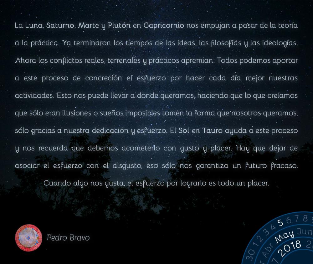 La Luna, Saturno, Marte y Plutón en Capricornio nos empujan a pasar de la teoría a la práctica. Ya terminaron los tiempos de las ideas, las filosofías y las ideologías. Ahora los conflictos reales, terrenales y prácticos apremian. Todos podemos aportar a este proceso de concreción el esfuerzo por hacer cada día mejor nuestras actividades. Esto nos puede llevar a donde queramos, haciendo que lo que creíamos que sólo eran ilusiones o sueños imposibles tomen la forma que nosotros queramos, sólo gracias a nuestra dedicación y esfuerzo. El Sol en Tauro ayuda a este proceso y nos recuerda que debemos acometerlo con gusto y placer. Hay que dejar de asociar el esfuerzo con el disgusto, eso sólo nos garantiza un futuro fracaso. Cuando algo nos gusta, el esfuerzo por lograrlo es todo un placer.