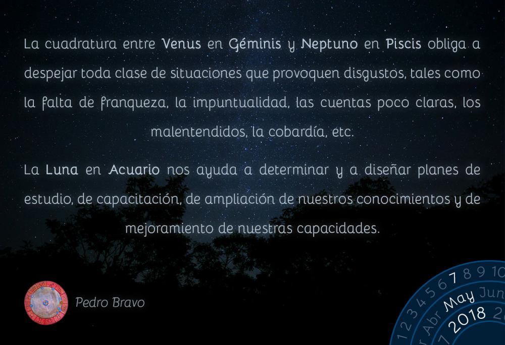 La cuadratura entre Venus en Géminis y Neptuno en Piscis obliga a despejar toda clase de situaciones que provoquen disgustos, tales como la falta de franqueza, la impuntualidad, las cuentas poco claras, los malentendidos, la cobardía, etc.

La Luna en Acuario nos ayuda a determinar y a diseñar planes de estudio, de capacitación, de ampliación de nuestros conocimientos y de mejoramiento de nuestras capacidades.

&nbsp;