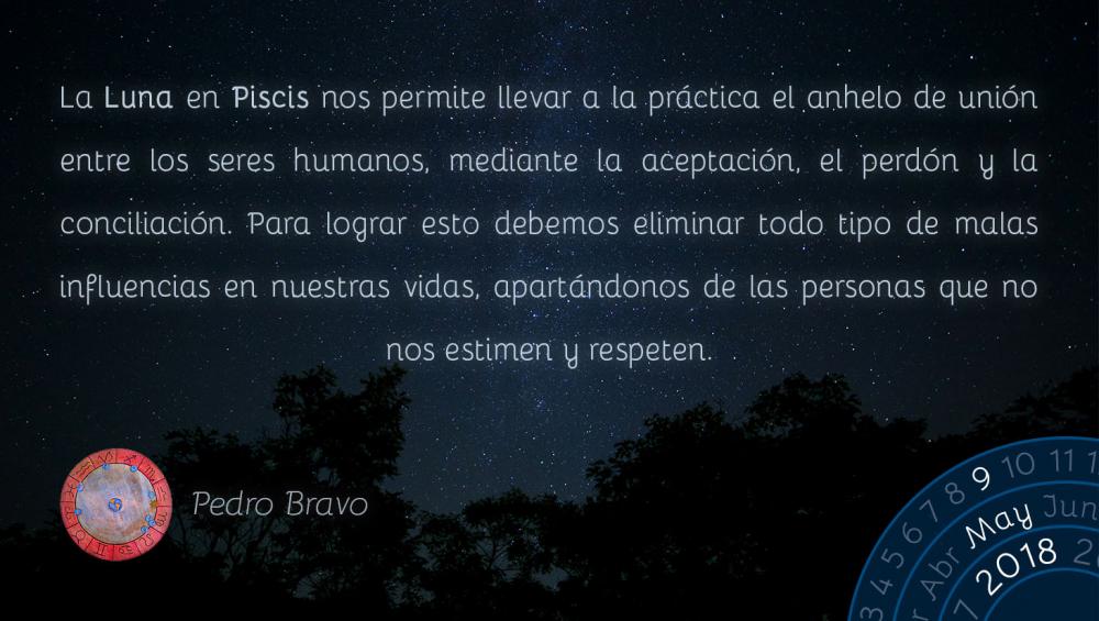 La Luna en Piscis nos permite llevar a la práctica el anhelo de unión entre los seres humanos, mediante la aceptación, el perdón y la conciliación. Para lograr esto debemos eliminar todo tipo de malas influencias en nuestras vidas, apartándonos de las personas que no nos estimen y respeten.