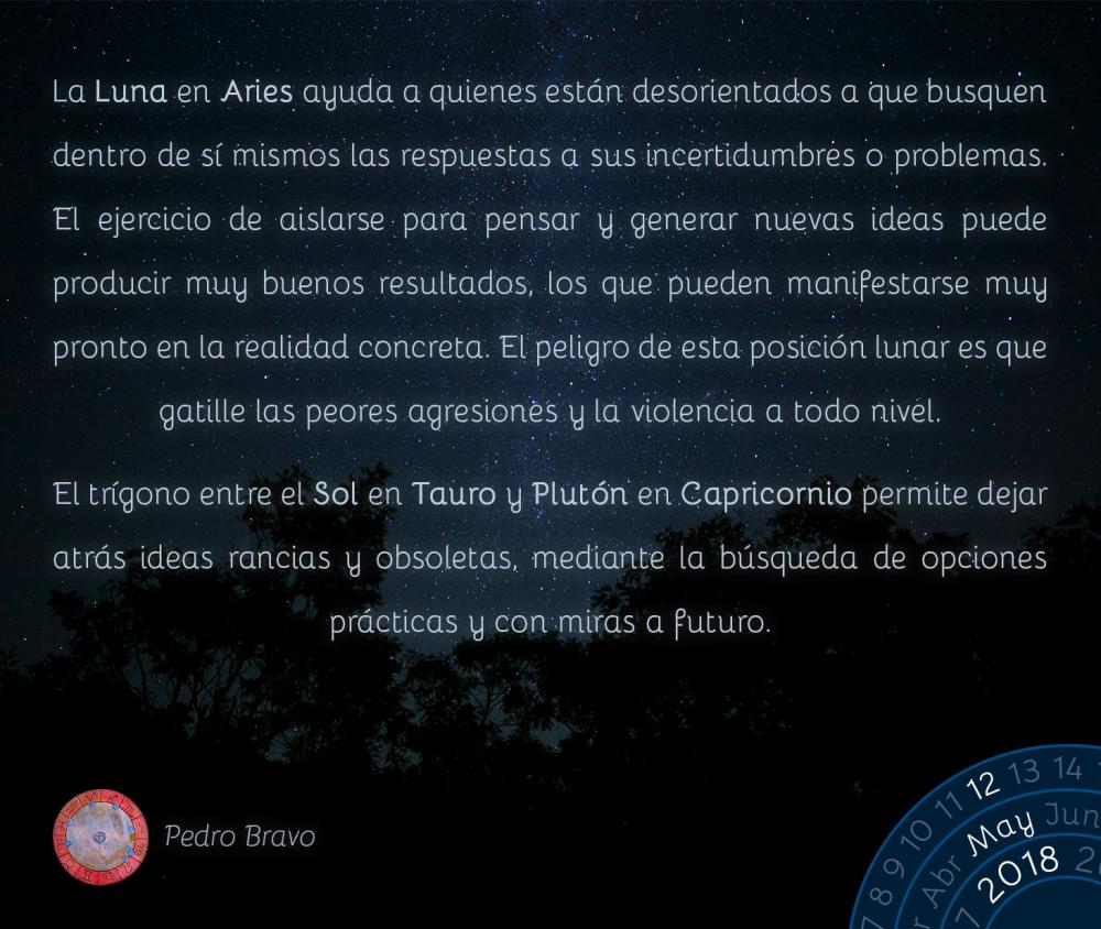 La Luna en Aries ayuda a quienes están desorientados a que busquen dentro de sí mismos las respuestas a sus incertidumbres o problemas. El ejercicio de aislarse para pensar y generar nuevas ideas puede producir muy buenos resultados, los que pueden manifestarse muy pronto en la realidad concreta. El peligro de esta posición lunar es que gatille las peores agresiones y la violencia a todo nivel.

El trígono entre el Sol en Tauro y Plutón en Capricornio permite dejar atrás ideas rancias y obsoletas, mediante la búsqueda de opciones prácticas y con miras a futuro.