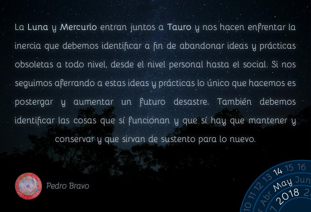 La Luna y Mercurio entran juntos a Tauro y nos hacen enfrentar la inercia que debemos identificar a fin de abandonar ideas y prácticas obsoletas a todo nivel, desde el nivel personal hasta el social. Si nos seguimos aferrando a estas ideas y prácticas lo único que hacemos es postergar y aumentar un futuro desastre. También debemos identificar las cosas que sí funcionan y que sí hay que mantener y conservar y que sirvan de sustento para lo nuevo.