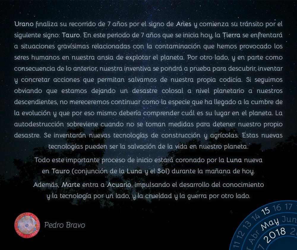 Urano finaliza su recorrido de 7 años por el signo de Aries y comienza su tránsito por el siguiente signo: Tauro. En este periodo de 7 años que se inicia hoy, la Tierra se enfrentará a situaciones gravísimas relacionadas con la contaminación que hemos provocado los seres humanos en nuestra ansia de explotar el planeta. Por otro lado, y en parte como consecuencia de lo anterior, nuestra inventiva se pondrá a prueba para descubrir, inventar y concretar acciones que permitan salvarnos de nuestra propia codicia. Si seguimos obviando que estamos dejando un desastre colosal a nivel planetario a nuestros descendientes, no mereceremos continuar como la especie que ha llegado a la cumbre de la evolución y que por eso mismo debería comprender cuál es su lugar en el planeta. La autodestrucción sobreviene cuando no se toman medidas para detener nuestro propio desastre. Se inventarán nuevas tecnologías de construcción y agrícolas. Estas nuevas tecnologías pueden ser la salvación de la vida en nuestro planeta.

Todo este importante proceso de inicio estará coronado por la Luna nueva en Tauro (conjunción de la Luna y el Sol) durante la mañana de hoy.

Además, Marte entra a Acuario, impulsando el desarrollo del conocimiento y la tecnología por un lado, y la crueldad y la guerra por otro lado.