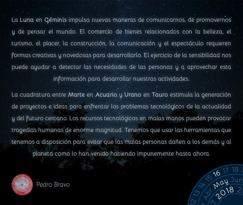 La Luna en Géminis impulsa nuevas maneras de comunicarnos, de promovernos y de pensar el mundo. El comercio de bienes relacionados con la belleza, el turismo, el placer, la construcción, la comunicación y el espectáculo requieren formas creativas y novedosas para desarrollarlo. El ejercicio de la sensibilidad nos puede ayudar a detectar las necesidades de las personas y a aprovechar esta información para desarrollar nuestras actividades.

La cuadratura entre Marte en Acuario y Urano en Tauro estimula la generación de proyectos e ideas para enfrentar los problemas tecnológicos de la actualidad y del futuro cercano. Los recursos tecnológicos en malas manos pueden provocar tragedias humanas de enorme magnitud. Tenemos que usar las herramientas que tenemos a disposición para evitar que las malas personas dañen a los demás y al planeta como lo han venido haciendo impunemente hasta ahora.