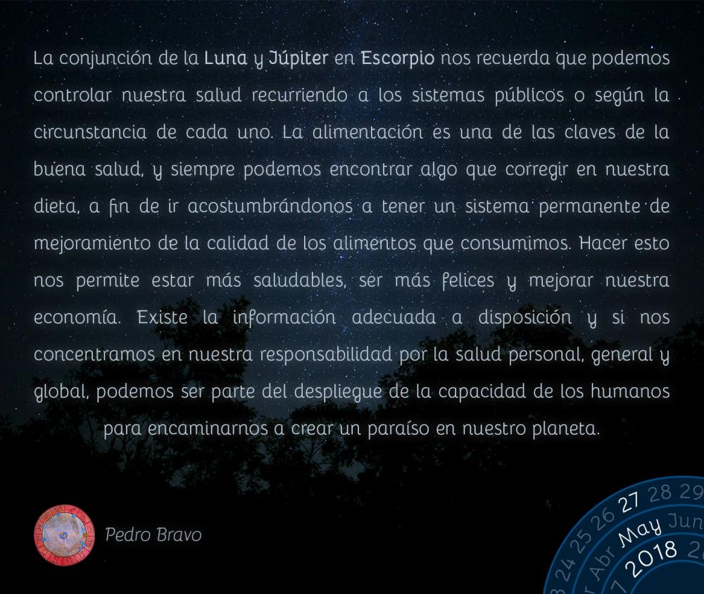 La conjunción de la Luna y Júpiter en Escorpio nos recuerda que podemos controlar nuestra salud recurriendo a los sistemas públicos o según la circunstancia de cada uno. La alimentación es una de las claves de la buena salud, y siempre podemos encontrar algo que corregir en nuestra dieta, a fin de ir acostumbrándonos a tener un sistema permanente de mejoramiento de la calidad de los alimentos que consumimos. Hacer esto nos permite estar más saludables, ser más felices y mejorar nuestra economía. Existe la información adecuada a disposición y si nos concentramos en nuestra responsabilidad por la salud personal, general y global, podemos ser parte del despliegue de la capacidad de los humanos para encaminarnos a crear un paraíso en nuestro planeta.