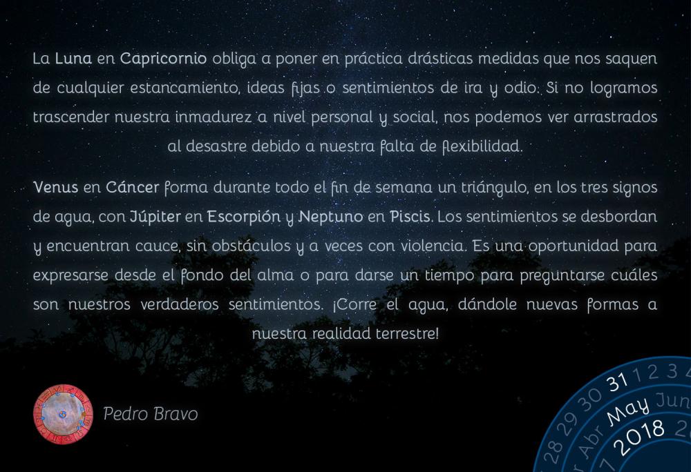 La Luna en Capricornio obliga a poner en práctica drásticas medidas que nos saquen de cualquier estancamiento, ideas fijas o sentimientos de ira y odio. Si no logramos trascender nuestra inmadurez a nivel personal y social, nos podemos ver arrastrados al desastre debido a nuestra falta de flexibilidad. 

Venus en Cáncer forma durante todo el fin de semana un triángulo, en los tres signos de agua, con Júpiter en Escorpión y Neptuno en Piscis. Los sentimientos se desbordan y encuentran cauce, sin obstáculos y a veces con violencia. Es una oportunidad para expresarse desde el fondo del alma o para darse un tiempo para preguntarse cuáles son nuestros verdaderos sentimientos. ¡Corre el agua, dándole nuevas formas a nuestra realidad terrestre!