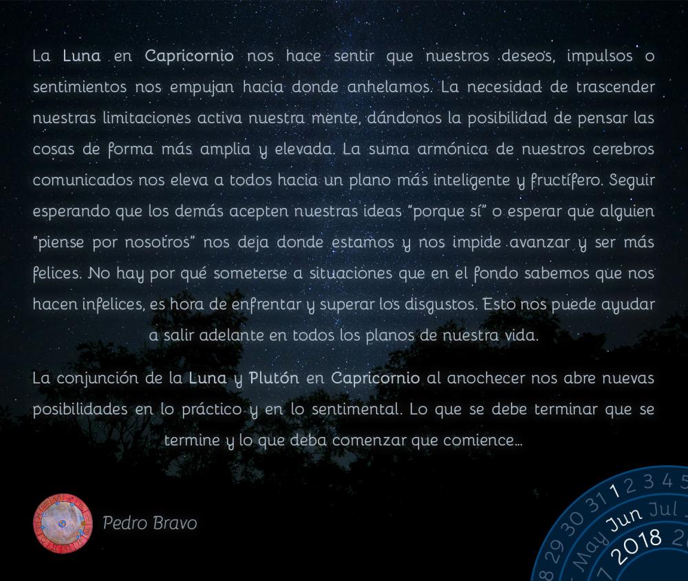 La Luna en Capricornio nos hace sentir que nuestros deseos, impulsos o sentimientos nos empujan hacia donde anhelamos. La necesidad de trascender nuestras limitaciones activa nuestra mente, dándonos la posibilidad de pensar las cosas de forma más amplia y elevada. La suma armónica de nuestros cerebros comunicados nos eleva a todos hacia un plano más inteligente y fructífero. Seguir esperando que los demás acepten nuestras ideas “porque sí” o esperar que alguien “piense por nosotros” nos deja donde estamos y nos impide avanzar y ser más felices. No hay por qué someterse a situaciones que en el fondo sabemos que nos hacen infelices, es hora de enfrentar y superar los disgustos. Esto nos puede ayudar a salir adelante en todos los planos de nuestra vida.

La conjunción de la Luna y Plutón en Capricornio al anochecer nos abre nuevas posibilidades en lo práctico y en lo sentimental. Lo que se debe terminar que se termine y lo que deba comenzar que comience…