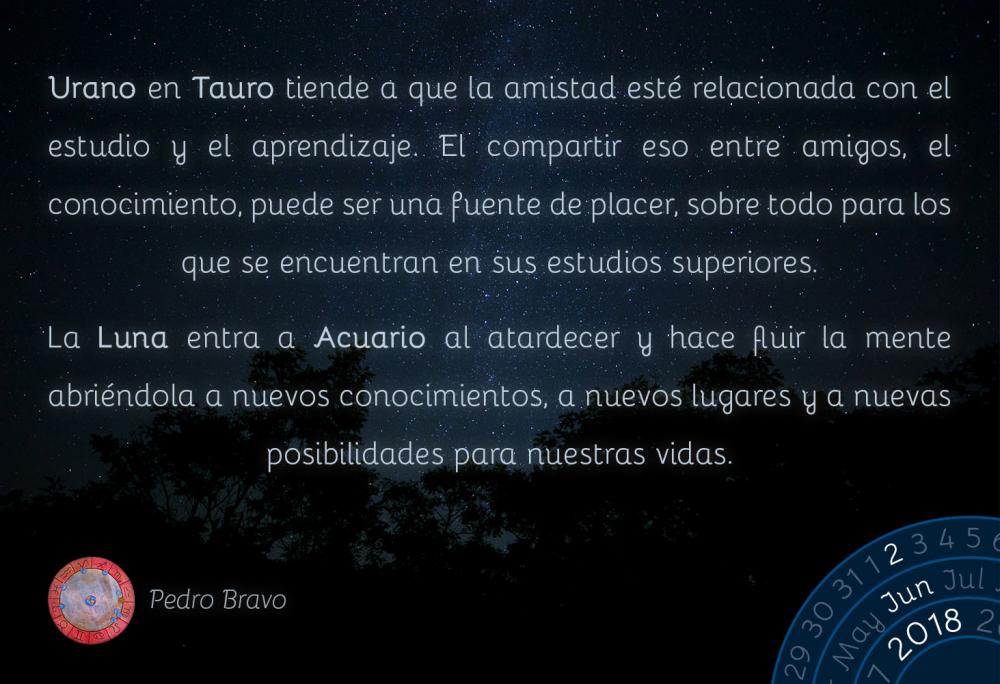 Urano en Tauro tiende a que la amistad esté relacionada con el estudio y el aprendizaje. El compartir eso entre amigos, el conocimiento, puede ser una fuente de placer, sobre todo para los que se encuentran en sus estudios superiores.

La Luna entra a Acuario al atardecer y hace fluir la mente abriéndola a nuevos conocimientos, a nuevos lugares y a nuevas posibilidades para nuestras vidas.