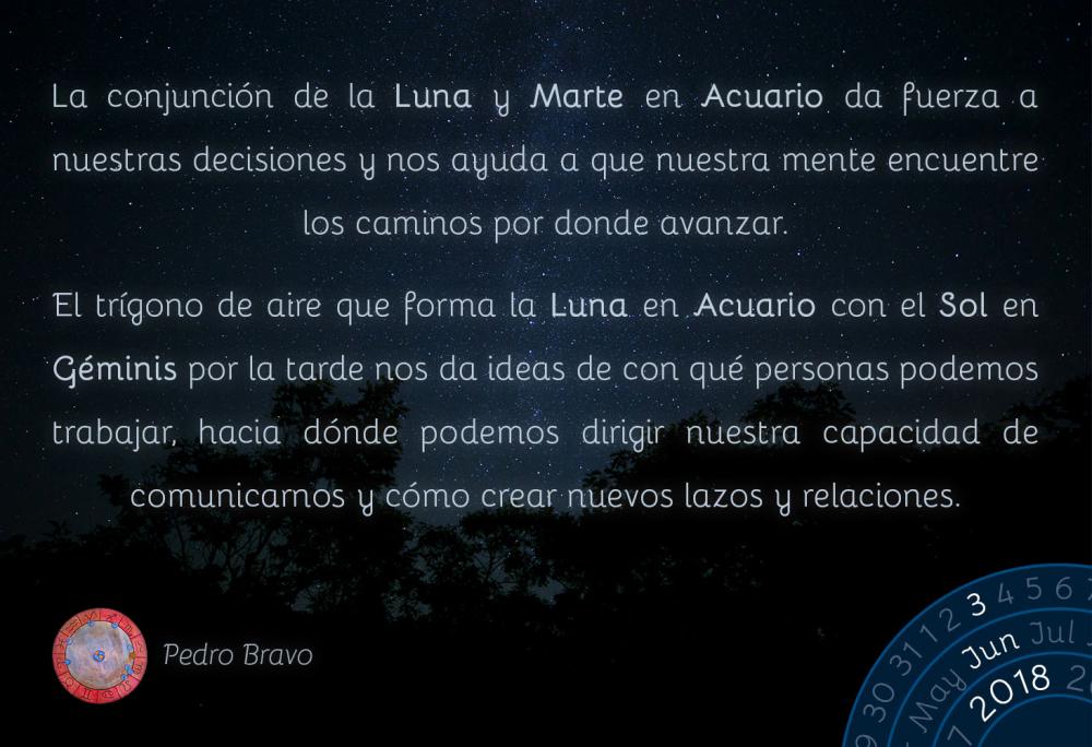 La conjunción de la Luna y Marte en Acuario da fuerza a nuestras decisiones y nos ayuda a que nuestra mente encuentre los caminos por donde avanzar. 

El trígono de aire que forma la Luna en Acuario con el Sol en Géminis por la tarde nos da ideas de con qué personas podemos trabajar, hacia dónde podemos dirigir nuestra capacidad de comunicarnos y cómo crear nuevos lazos y relaciones.