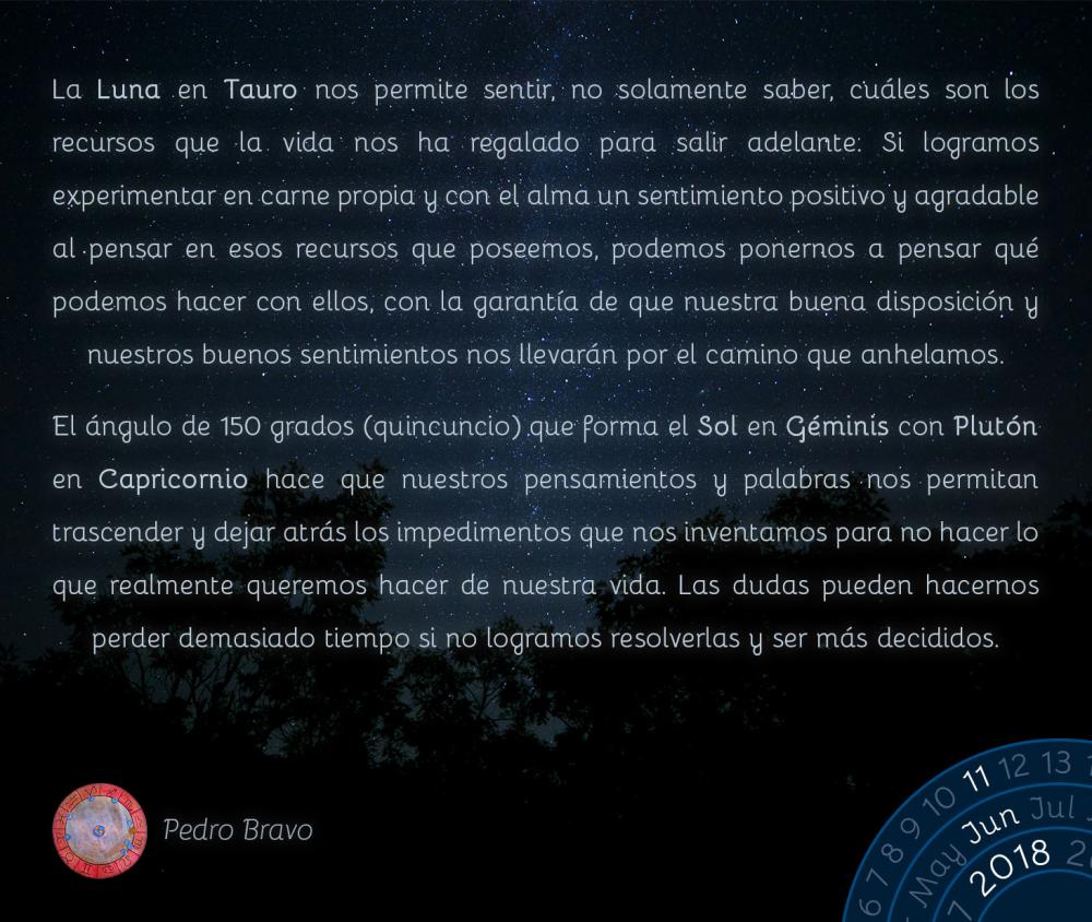 La Luna en Tauro nos permite sentir, no solamente saber, cuáles son los recursos que la vida nos ha regalado para salir adelante. Si logramos experimentar en carne propia y con el alma un sentimiento positivo y agradable al pensar en esos recursos que poseemos, podemos ponernos a pensar qué podemos hacer con ellos, con la garantía de que nuestra buena disposición y nuestros buenos sentimientos nos llevarán por el camino que anhelamos.

El ángulo de 150 grados (quincuncio) que forma el Sol en Géminis con Plutón en Capricornio hace que nuestros pensamientos y palabras nos permitan trascender y dejar atrás los impedimentos que nos inventamos para no hacer lo que realmente queremos hacer de nuestra vida. Las dudas pueden hacernos perder demasiado tiempo si no logramos resolverlas y ser más decididos.