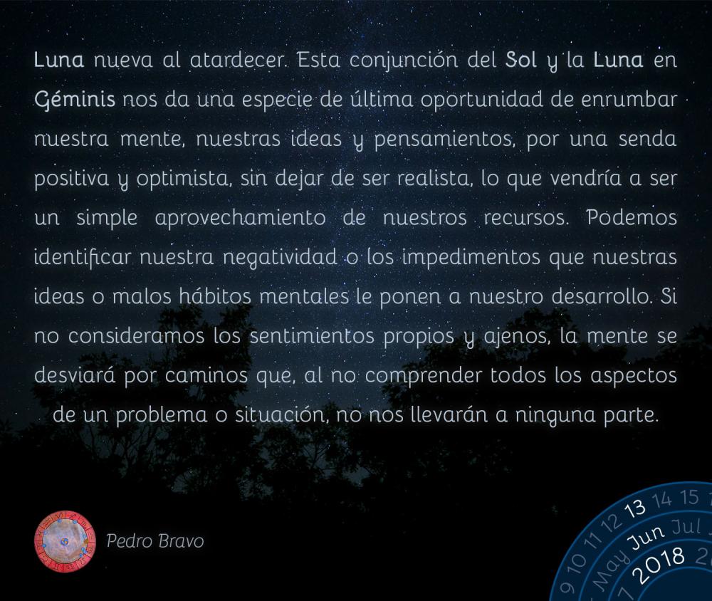 Luna nueva al atardecer. Esta conjunción del Sol y la Luna en Géminis nos da una especie de última oportunidad de enrumbar nuestra mente, nuestras ideas y pensamientos, por una senda positiva y optimista, sin dejar de ser realista, lo que vendría a ser un simple aprovechamiento de nuestros recursos. Podemos identificar nuestra negatividad o los impedimentos que nuestras ideas o malos hábitos mentales le ponen a nuestro desarrollo. Si no consideramos los sentimientos propios y ajenos, la mente se desviará por caminos que, al no comprender todos los aspectos de un problema o situación, no nos llevarán a ninguna parte.