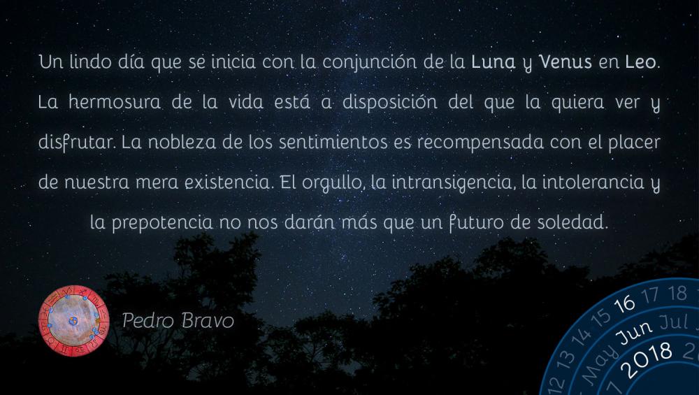 Un lindo día que se inicia con la conjunción de la Luna y Venus en Leo. La hermosura de la vida está a disposición del que la quiera ver y disfrutar. La nobleza de los sentimientos es recompensada con el placer de nuestra mera existencia. El orgullo, la intransigencia, la intolerancia y la prepotencia no nos darán más que un futuro de soledad.