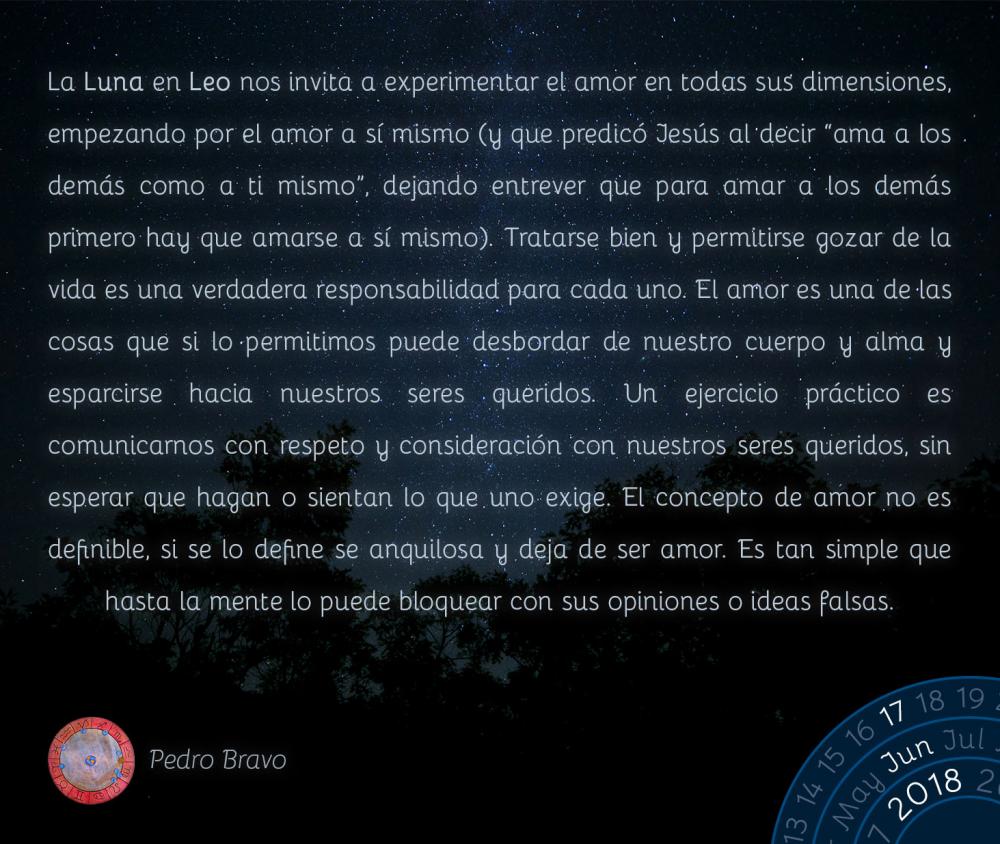 La Luna en Leo nos invita a experimentar el amor en todas sus dimensiones, empezando por el amor a sí mismo (y que predicó Jesús al decir “ama a los demás como a ti mismo”, dejando entrever que para amar a los demás primero hay que amarse a sí mismo). Tratarse bien y permitirse gozar de la vida es una verdadera responsabilidad para cada uno. El amor es una de las cosas que si lo permitimos puede desbordar de nuestro cuerpo y alma y esparcirse hacia nuestros seres queridos. Un ejercicio práctico es comunicarnos con respeto y consideración con nuestros seres queridos, sin esperar que hagan o sientan lo que uno exige. El concepto de amor no es definible, si se lo define se anquilosa y deja de ser amor. Es tan simple que hasta la mente lo puede bloquear con sus opiniones o ideas falsas.