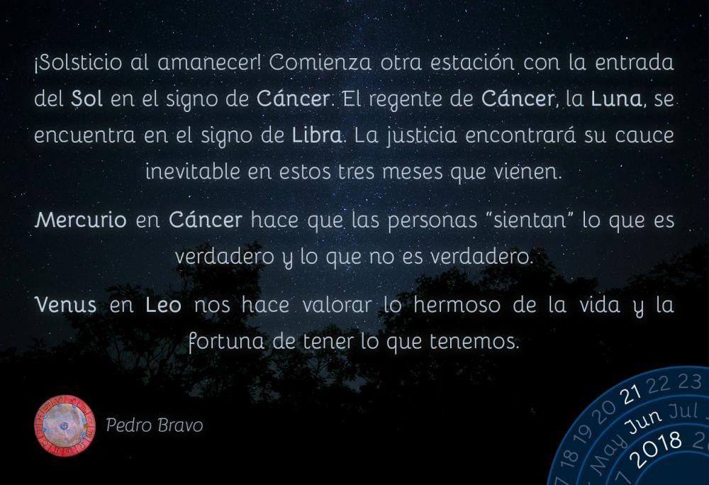 ¡Solsticio al amanecer! Comienza otra estación con la entrada del Sol en el signo de Cáncer. El regente de Cáncer, la Luna, se encuentra en el signo de Libra. La justicia encontrará su cauce inevitable en estos tres meses que vienen. 

Mercurio en Cáncer hace que las personas “sientan” lo que es verdadero y lo que no es verdadero.

Venus en Leo nos hace valorar lo hermoso de la vida y la fortuna de tener lo que tenemos.