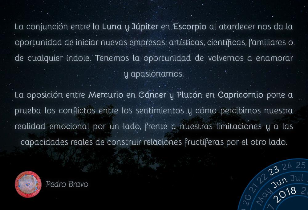 La conjunción entre la Luna y Júpiter en Escorpio al atardecer nos da la oportunidad de iniciar nuevas empresas: artísticas, científicas, familiares o de cualquier índole. Tenemos la oportunidad de volvernos a enamorar y apasionarnos.

La oposición entre Mercurio en Cáncer y Plutón en Capricornio pone a prueba los conflictos entre los sentimientos y cómo percibimos nuestra realidad emocional por un lado, frente a nuestras limitaciones y a las capacidades reales de construir relaciones fructíferas por el otro lado.