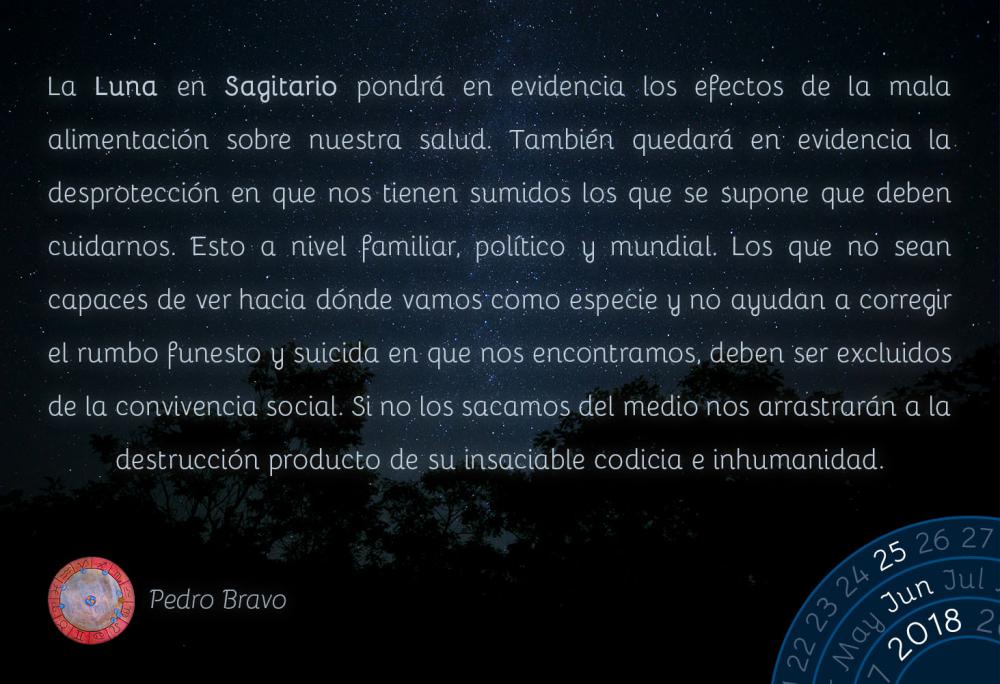 La Luna en Sagitario pondrá en evidencia los efectos de la mala alimentación sobre nuestra salud. También quedará en evidencia la desprotección en que nos tienen sumidos los que se supone que deben cuidarnos. Esto a nivel familiar, político y mundial. Los que no sean capaces de ver hacia dónde vamos como especie y no ayudan a corregir el rumbo funesto y suicida en que nos encontramos, deben ser excluidos de la convivencia social. Si no los sacamos del medio nos arrastrarán a la destrucción producto de su insaciable codicia e inhumanidad.