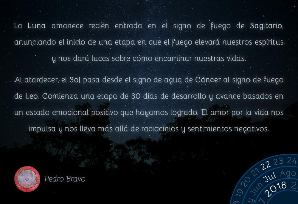 La Luna amanece recién entrada en el signo de fuego de Sagitario, anunciando el inicio de una etapa en que el fuego elevará nuestros espíritus y nos dará luces sobre cómo encaminar nuestras vidas. 

Al atardecer, el Sol pasa desde el signo de agua de Cáncer al signo de fuego de Leo. Comienza una etapa de 30 días de desarrollo y avance basados en un estado emocional positivo que hayamos logrado. El amor por la vida nos impulsa y nos lleva más allá de raciocinios y sentimientos negativos.