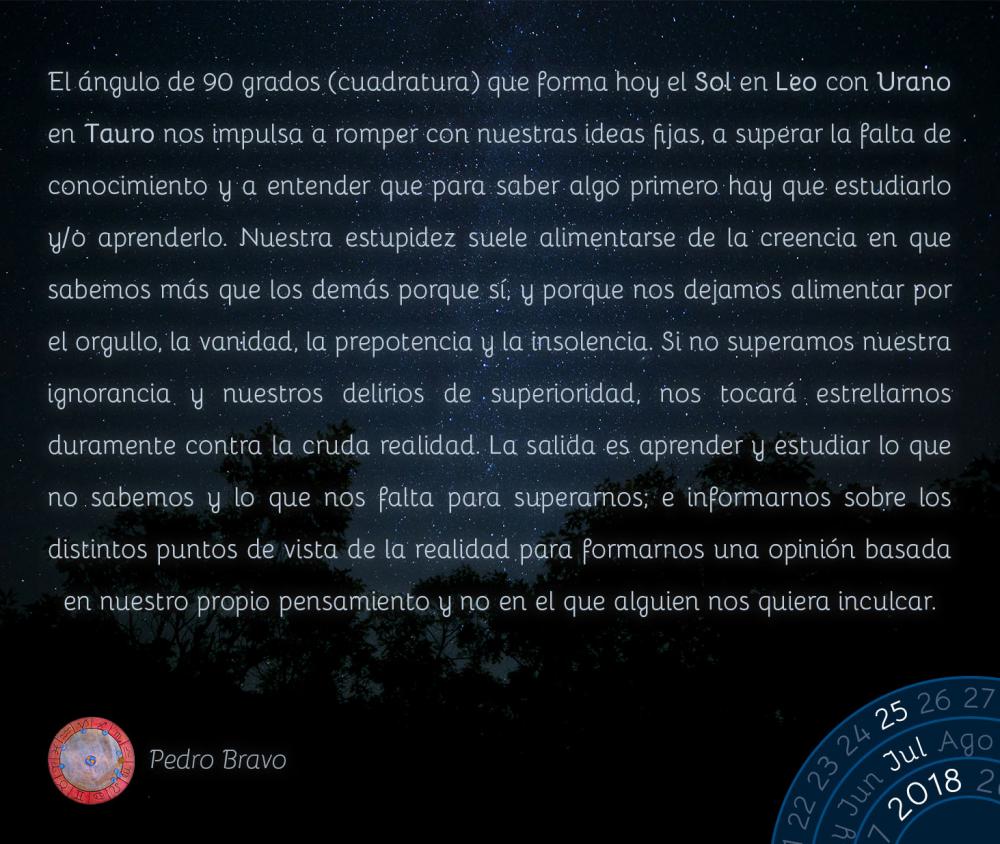 El ángulo de 90 grados (cuadratura) que forma hoy el Sol en Leo con Urano en Tauro nos impulsa a romper con nuestras ideas fijas, a superar la falta de conocimiento y a entender que para saber algo primero hay que estudiarlo y/o aprenderlo. Nuestra estupidez suele alimentarse de la creencia en que sabemos más que los demás porque sí, y porque nos dejamos alimentar por el orgullo, la vanidad, la prepotencia y la insolencia. Si no superamos nuestra ignorancia y nuestros delirios de superioridad, nos tocará estrellarnos duramente contra la cruda realidad. La salida es aprender y estudiar lo que no sabemos y lo que nos falta para superarnos; e informarnos sobre los distintos puntos de vista de la realidad para formarnos una opinión basada en nuestro propio pensamiento y no en el que alguien nos quiera inculcar.