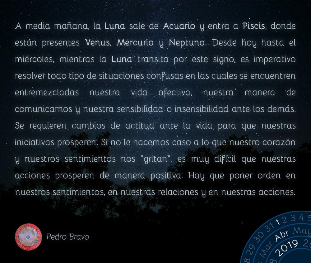 A media mañana, la Luna sale de Acuario y entra a Piscis, donde están presentes Venus, Mercurio y Neptuno. Desde hoy hasta el miércoles, mientras la Luna transita por este signo, es imperativo resolver todo tipo de situaciones confusas en las cuales se encuentren entremezcladas nuestra vida afectiva, nuestra manera de comunicarnos y nuestra sensibilidad o insensibilidad ante los demás. Se requieren cambios de actitud ante la vida para que nuestras iniciativas prosperen. Si no le hacemos caso a lo que nuestro corazón y nuestros sentimientos nos “gritan”, es muy difícil que nuestras acciones prosperen de manera positiva. Hay que poner orden en nuestros sentimientos, en nuestras relaciones y en nuestras acciones.&nbsp;