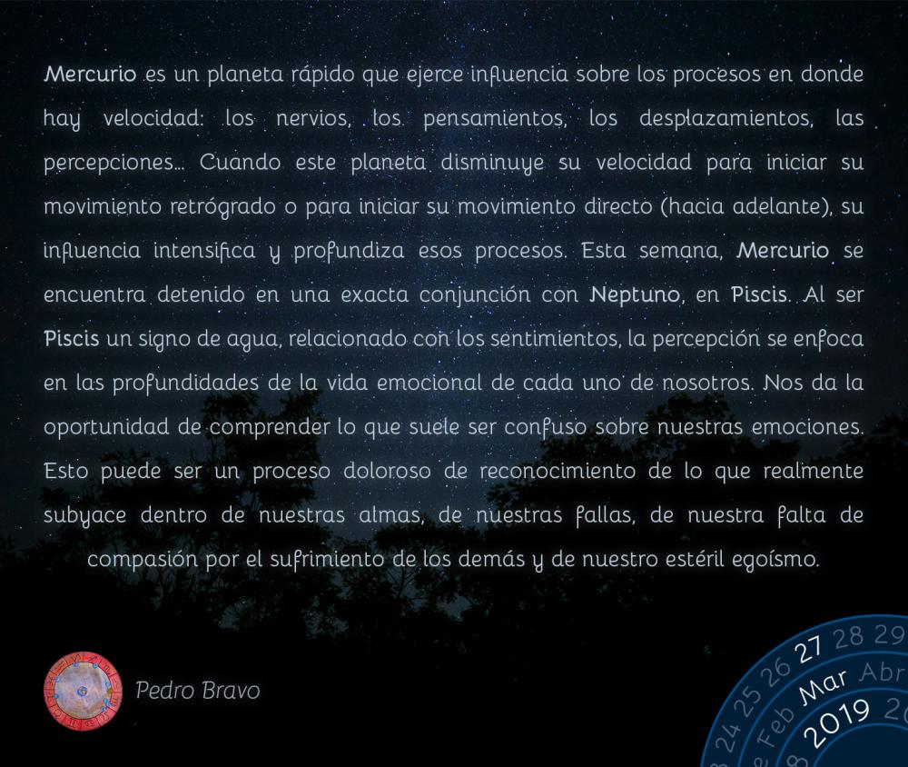 Mercurio es un planeta rápido que ejerce influencia sobre los procesos en donde hay velocidad: los nervios, los pensamientos, los desplazamientos, las percepciones… Cuando este planeta disminuye su velocidad para iniciar su movimiento retrógrado o para iniciar su movimiento directo (hacia adelante), su influencia intensifica y profundiza esos procesos. Esta semana, Mercurio se encuentra detenido en una exacta conjunción con Neptuno, en Piscis. Al ser Piscis un signo de agua, relacionado con los sentimientos, la percepción se enfoca en las profundidades de la vida emocional de cada uno de nosotros. Nos da la oportunidad de comprender lo que suele ser confuso sobre nuestras emociones. Esto puede ser un proceso doloroso de reconocimiento de lo que realmente subyace dentro de nuestras almas, de nuestras fallas, de nuestra falta de compasión por el sufrimiento de los demás y de nuestro estéril egoísmo.