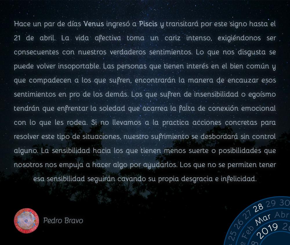 Hace un par de días Venus ingresó a Piscis y transitará por este signo hasta el 21 de abril. La vida afectiva toma un cariz intenso, exigiéndonos ser consecuentes con nuestros verdaderos sentimientos. Lo que nos disgusta se puede volver insoportable. Las personas que tienen interés en el bien común y que compadecen a los que sufren, encontrarán la manera de encauzar esos sentimientos en pro de los demás. Los que sufren de insensibilidad o egoísmo tendrán que enfrentar la soledad que acarrea la falta de conexión emocional con lo que les rodea. Si no llevamos a la practica acciones concretas para resolver este tipo de situaciones, nuestro sufrimiento se desbordará sin control alguno. La sensibilidad hacia los que tienen menos suerte o posibilidades que nosotros nos empuja a hacer algo por ayudarlos. Los que no se permiten tener esa sensibilidad seguirán cavando su propia desgracia e infelicidad.