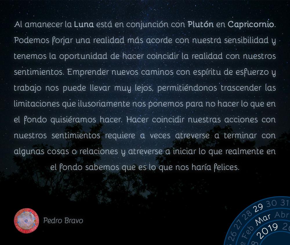 Al amanecer la Luna está en conjunción con Plutón en Capricornio. Podemos forjar una realidad más acorde con nuestra sensibilidad y tenemos la oportunidad de hacer coincidir la realidad con nuestros sentimientos. Emprender nuevos caminos con espíritu de esfuerzo y trabajo nos puede llevar muy lejos, permitiéndonos trascender las limitaciones que ilusoriamente nos ponemos para no hacer lo que en el fondo quisiéramos hacer. Hacer coincidir nuestras acciones con nuestros sentimientos requiere a veces atreverse a terminar con algunas cosas o relaciones y atreverse a iniciar lo que realmente en el fondo sabemos que es lo que nos haría felices.