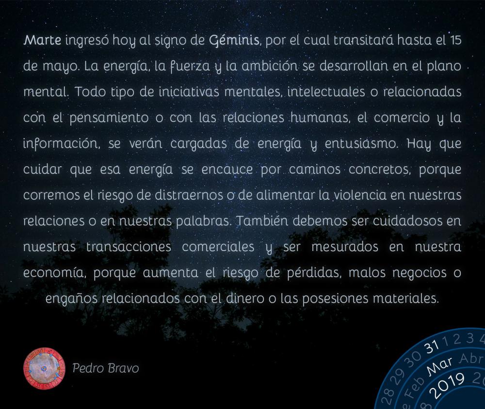 Marte ingresó hoy al signo de Géminis, por el cual transitará hasta el 15 de mayo. La energía, la fuerza y la ambición se desarrollan en el plano mental. Todo tipo de iniciativas mentales, intelectuales o relacionadas con el pensamiento o con las relaciones humanas, el comercio y la información, se verán cargadas de energía y entusiasmo. Hay que cuidar que esa energía se encauce por caminos concretos, porque corremos el riesgo de distraernos o de alimentar la violencia en nuestras relaciones o en nuestras palabras. También debemos ser cuidadosos en nuestras transacciones comerciales y ser mesurados en nuestra economía, porque aumenta el riesgo de pérdidas, malos negocios o engaños relacionados con el dinero o las posesiones materiales.