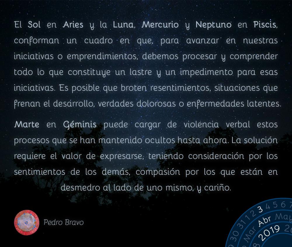 El Sol en Aries y la Luna, Mercurio y Neptuno en Piscis, conforman un cuadro en que, para avanzar en nuestras iniciativas o emprendimientos, debemos procesar y comprender todo lo que constituye un lastre y un impedimento para esas iniciativas. Es posible que broten resentimientos, situaciones que frenan el desarrollo, verdades dolorosas o enfermedades latentes. 

Marte en Géminis puede cargar de violencia verbal estos procesos que se han mantenido ocultos hasta ahora. La solución requiere el valor de expresarse, teniendo consideración por los sentimientos de los demás, compasión por los que están en desmedro al lado de uno mismo, y cariño.