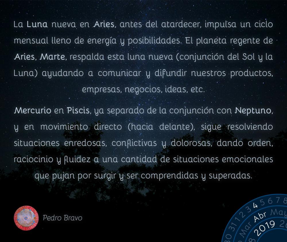La Luna nueva en Aries, antes del atardecer, impulsa un ciclo mensual lleno de energía y posibilidades. El planeta regente de Aries, Marte, respalda esta luna nueva (conjunción del Sol y la Luna) ayudando a comunicar y difundir nuestros productos, empresas, negocios, ideas, etc.

Mercurio en Piscis, ya separado de la conjunción con Neptuno, y en movimiento directo (hacia delante), sigue resolviendo situaciones enredosas, conflictivas y dolorosas, dando orden, raciocinio y fluidez a una cantidad de situaciones emocionales que pujan por surgir y ser comprendidas y superadas.