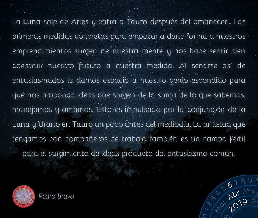 La Luna sale de Aries y entra a Tauro después del amanecer… Las primeras medidas concretas para empezar a darle forma a nuestros emprendimientos surgen de nuestra mente y nos hace sentir bien construir nuestro futuro a nuestra medida. Al sentirse así de entusiasmados le damos espacio a nuestro genio escondido para que nos proponga ideas que surgen de la suma de lo que sabemos, manejamos y amamos. Esto es impulsado por la conjunción de la Luna y Urano en Tauro un poco antes del mediodía. La amistad que tengamos con compañeros de trabajo también es un campo fértil para el surgimiento de ideas producto del entusiasmo común.