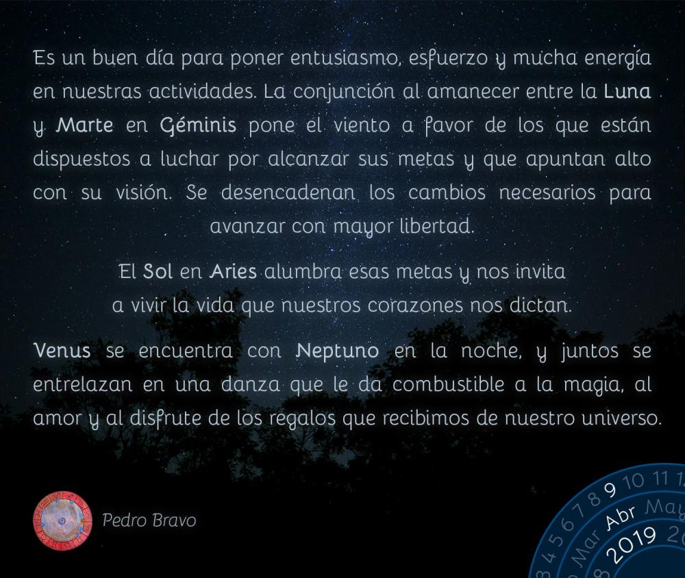 Es un buen día para poner entusiasmo, esfuerzo y mucha energía en nuestras actividades. La conjunción al amanecer entre la Luna y Marte en Géminis pone el viento a favor de los que están dispuestos a luchar por alcanzar sus metas y que apuntan alto con su visión. Se desencadenan los cambios necesarios para avanzar con mayor libertad.

El Sol en Aries alumbra esas metas y nos invita a vivir la vida que nuestros corazones nos dictan.

Venus se encuentra con Neptuno en la noche, y juntos se entrelazan en una danza que le da combustible a la magia, al amor y al disfrute de los regalos que recibimos de nuestro universo.