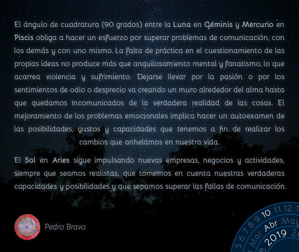 El ángulo de cuadratura (90 grados) entre la Luna en Géminis y Mercurio en Piscis obliga a hacer un esfuerzo por superar problemas de comunicación, con los demás y con uno mismo. La falta de práctica en el cuestionamiento de las propias ideas no produce más que anquilosamiento mental y fanatismo, lo que acarrea violencia y sufrimiento. Dejarse llevar por la pasión o por los sentimientos de odio o desprecio va creando un muro alrededor del alma hasta que quedamos incomunicados de la verdadera realidad de las cosas. El mejoramiento de los problemas emocionales implica hacer un autoexamen de las posibilidades, gustos y capacidades que tenemos a fin de realizar los cambios que anhelamos en nuestra vida.

El Sol en Aries sigue impulsando nuevas empresas, negocios y actividades, siempre que seamos realistas,&nbsp;que tomemos en cuenta nuestras verdaderas capacidades y posibilidades y que sepamos superar las fallas de comunicación.