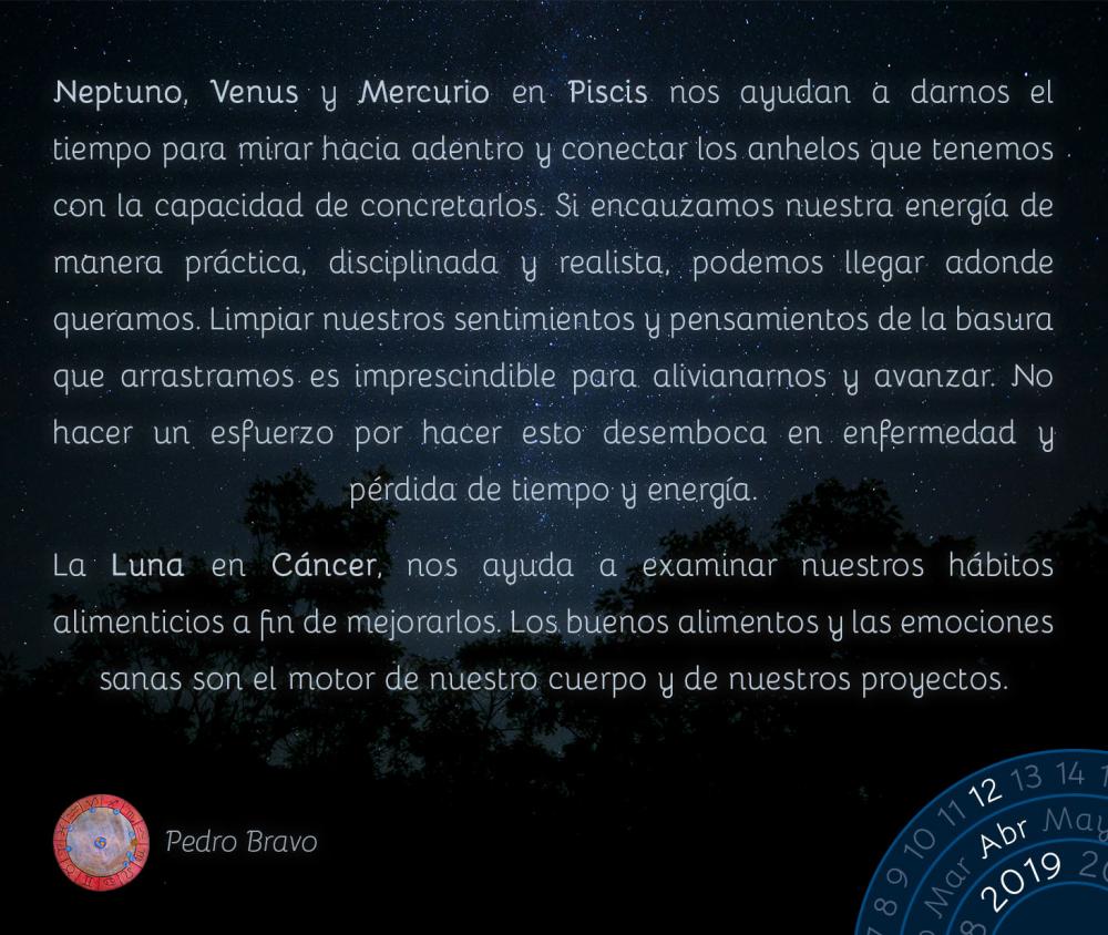 Neptuno, Venus y Mercurio en Piscis nos ayudan a darnos el tiempo para mirar hacia adentro y conectar los anhelos que tenemos con la capacidad de concretarlos. Si encauzamos nuestra energía de manera práctica, disciplinada y realista, podemos llegar adonde queramos. Limpiar nuestros sentimientos y pensamientos de la basura que arrastramos es imprescindible para alivianarnos y avanzar. No hacer un esfuerzo por hacer esto desemboca en enfermedad y pérdida de tiempo y energía.

La Luna en Cáncer, nos ayuda a examinar nuestros hábitos alimenticios a fin de mejorarlos. Los buenos alimentos y las emociones sanas son el motor de nuestro cuerpo y de nuestros proyectos.