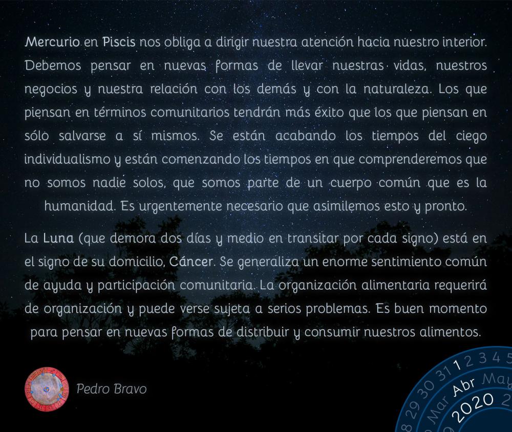 Mercurio en Piscis nos obliga a dirigir nuestra atención hacia nuestro interior. Debemos pensar en nuevas formas de llevar nuestras vidas, nuestros negocios y nuestra relación con los demás y con la naturaleza. Los que piensan en términos comunitarios tendrán más éxito que los que piensan en sólo salvarse a sí mismos. Se están acabando los tiempos del ciego individualismo y están comenzando los tiempos en que comprenderemos que no somos nadie solos, que somos parte de un cuerpo común que es la humanidad. Es urgentemente necesario que asimilemos esto y pronto.

La Luna (que demora dos días y medio en transitar por cada signo) está en el signo de su domicilio, Cáncer. Se generaliza un enorme sentimiento común de ayuda y participación comunitaria. La organización alimentaria requerirá de organización y puede verse sujeta a serios problemas. Es buen momento para pensar en nuevas formas de distribuir y consumir nuestros alimentos.